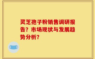 灵芝孢子粉销售调研报告？市场现状与发展趋势分析？