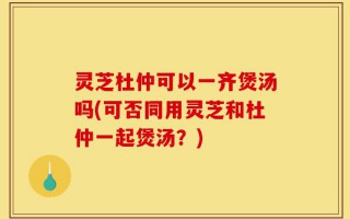 灵芝杜仲可以一齐煲汤吗(可否同用灵芝和杜仲一起煲汤？)