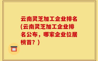 云南灵芝加工企业排名(云南灵芝加工企业排名公布，哪家企业位居榜首？)