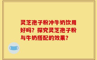 灵芝孢子粉冲牛奶饮用好吗？探究灵芝孢子粉与牛奶搭配的效果？