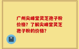 广州尖峰堂灵芝孢子粉价格？了解尖峰堂灵芝孢子粉的价格？