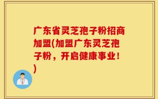 广东省灵芝孢子粉招商加盟(加盟广东灵芝孢子粉，开启健康事业！)