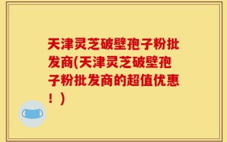 天津灵芝破壁孢子粉批发商(天津灵芝破壁孢子粉批发商的超值优惠！)