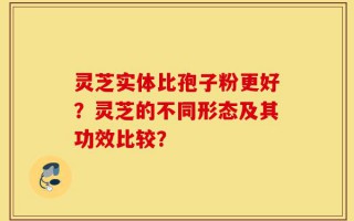 灵芝实体比孢子粉更好？灵芝的不同形态及其功效比较？