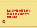 上火能不能吃灵芝孢子粉(灵芝孢子粉对火气有帮助吗？)