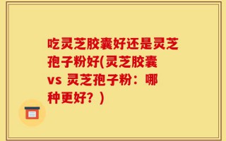 吃灵芝胶囊好还是灵芝孢子粉好(灵芝胶囊 vs 灵芝孢子粉：哪种更好？)