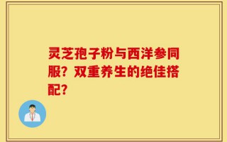 灵芝孢子粉与西洋参同服？双重养生的绝佳搭配？