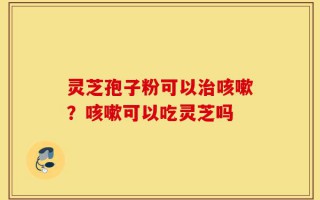 灵芝孢子粉可以治咳嗽？咳嗽可以吃灵芝吗