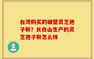 台湾购买的破壁灵芝孢子粉？长白山生产的灵芝孢子粉怎么样