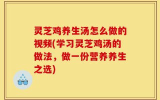 灵芝鸡养生汤怎么做的视频(学习灵芝鸡汤的做法，做一份营养养生之选)