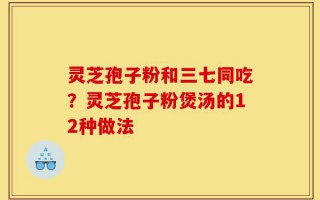 灵芝孢子粉和三七同吃？灵芝孢子粉煲汤的12种做法