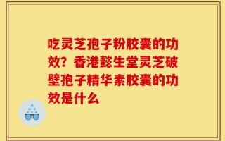 吃灵芝孢子粉胶囊的功效？香港懿生堂灵芝破壁孢子精华素胶囊的功效是什么