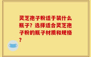 灵芝孢子粉适于装什么瓶子？选择适合灵芝孢子粉的瓶子材质和规格？