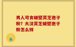 男人可食破壁灵芝孢子粉？大汉灵芝破壁孢子粉怎么样