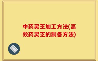 中药灵芝加工方法(高效药灵芝的制备方法)