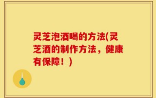 灵芝泡酒喝的方法(灵芝酒的制作方法，健康有保障！)