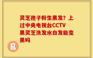 灵芝孢子粉生黑发？上过中央电视台CCTV黑灵芝洗发水白发能变黑吗