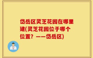 岱岳区灵芝花园在哪里建(灵芝花园位于哪个位置？——岱岳区)