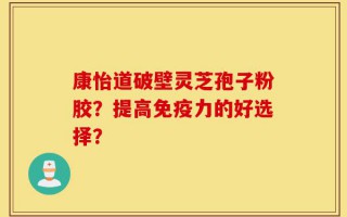 康怡道破壁灵芝孢子粉胶？提高免疫力的好选择？