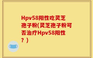 Hpv58阳性吃灵芝孢子粉(灵芝孢子粉可否治疗Hpv58阳性？)