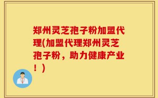 郑州灵芝孢子粉加盟代理(加盟代理郑州灵芝孢子粉，助力健康产业！)