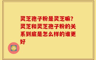 灵芝孢子粉是灵芝嘛？灵芝和灵芝孢子粉的关系到底是怎么样的谁更好