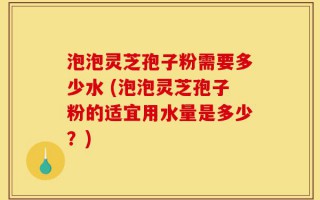 泡泡灵芝孢子粉需要多少水 (泡泡灵芝孢子粉的适宜用水量是多少？)