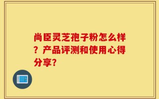 尚臣灵芝孢子粉怎么样？产品评测和使用心得分享？