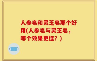 人参皂和灵芝皂那个好用(人参皂与灵芝皂，哪个效果更佳？)