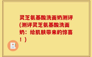 灵芝氨基酸洗面奶测评(测评灵芝氨基酸洗面奶：给肌肤带来的惊喜！)