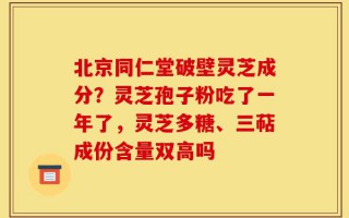 北京同仁堂破壁灵芝成分？灵芝孢子粉吃了一年了，灵芝多糖、三萜成份含量双高吗