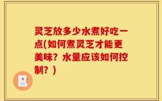 灵芝放多少水煮好吃一点(如何煮灵芝才能更美味？水量应该如何控制？)