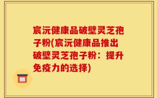 宸沅健康品破壁灵芝孢子粉(宸沅健康品推出破壁灵芝孢子粉：提升免疫力的选择)