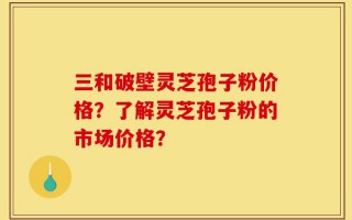 三和破壁灵芝孢子粉价格？了解灵芝孢子粉的市场价格？