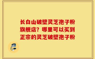 长白山破壁灵芝孢子粉旗舰店？哪里可以买到正宗的灵芝破壁孢子粉