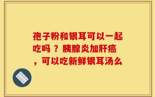 孢子粉和银耳可以一起吃吗 ？胰腺炎加肝癌，可以吃新鲜银耳汤么