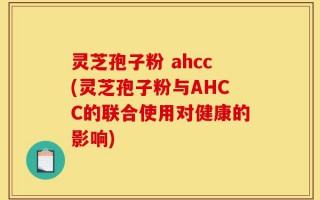 灵芝孢子粉 ahcc(灵芝孢子粉与AHCC的联合使用对健康的影响)