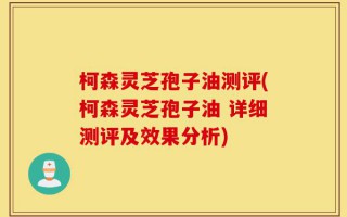 柯森灵芝孢子油测评(柯森灵芝孢子油 详细测评及效果分析)