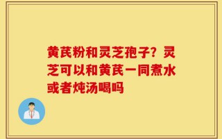 黄芪粉和灵芝孢子？灵芝可以和黄芪一同煮水或者炖汤喝吗