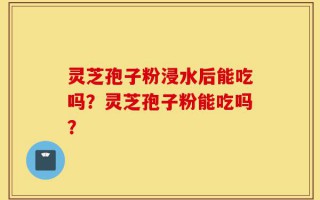 灵芝孢子粉浸水后能吃吗？灵芝孢子粉能吃吗？