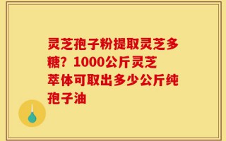 灵芝孢子粉提取灵芝多糖？1000公斤灵芝萃体可取出多少公斤纯孢子油