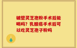 破壁灵芝孢粉手术后能喝吗？乳腺癌手术后可以吃灵芝孢子粉吗