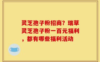 灵芝孢子粉招商？瑞草灵芝孢子粉一百元福利，都有哪些福利活动