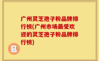 广州灵芝孢子粉品牌排行榜(广州市场最受欢迎的灵芝孢子粉品牌排行榜)