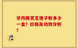 华丹牌灵芝孢子粉多少一盒？价格及功效分析？