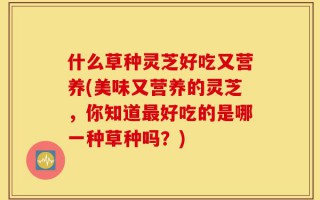 什么草种灵芝好吃又营养(美味又营养的灵芝，你知道最好吃的是哪一种草种吗？)