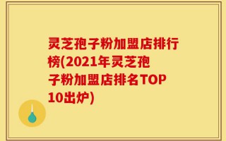 灵芝孢子粉加盟店排行榜(2021年灵芝孢子粉加盟店排名TOP10出炉)
