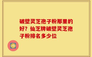 破壁灵芝孢子粉那里的好？仙芝牌破壁灵芝孢子粉排名多少位