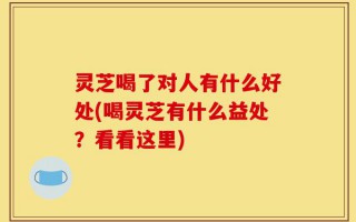 灵芝喝了对人有什么好处(喝灵芝有什么益处？看看这里)