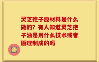 灵芝孢子原材料是什么做的？有人知道灵芝孢子油是用什么技术或者原理制成的吗